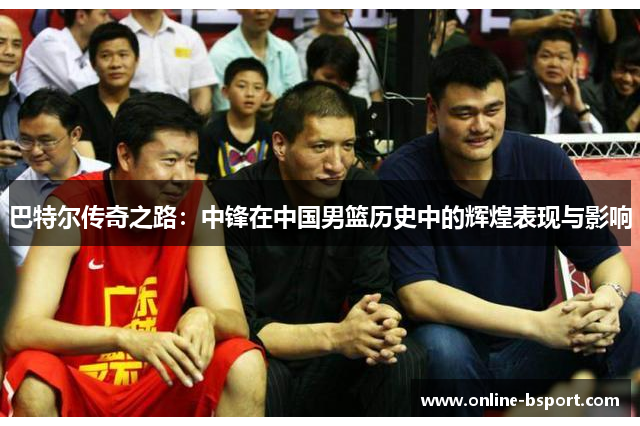 巴特尔传奇之路:中锋在中国男篮历史中的辉煌表现与影响 巴特尔传奇之路:中锋在中国男篮历史中的辉煌表现与影响