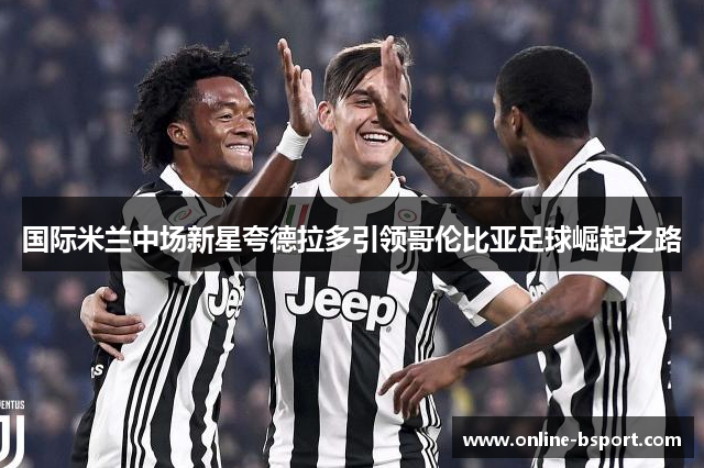 国际米兰中场新星夸德拉多引领哥伦比亚足球崛起之路 国际米兰中场新星夸德拉多引领哥伦比亚足球崛起之路