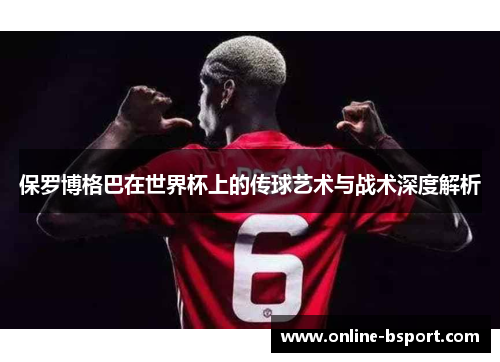 保罗博格巴在世界杯上的传球艺术与战术深度解析 保罗博格巴在世界杯上的传球艺术与战术深度解析