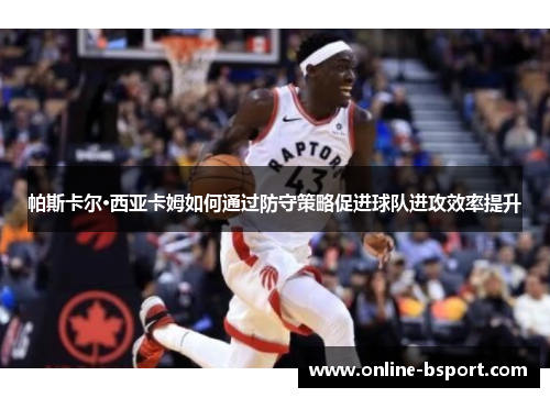 帕斯卡尔·西亚卡姆如何通过防守策略促进球队进攻效率提升 帕斯卡尔·西亚卡姆如何通过防守策略促进球队进攻效率提升