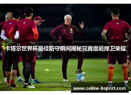 卡塔尔世界杯最佳防守瞬间揭秘究竟谁能捍卫荣耀