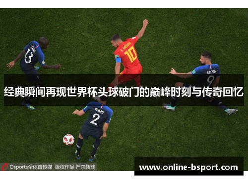 经典瞬间再现世界杯头球破门的巅峰时刻与传奇回忆