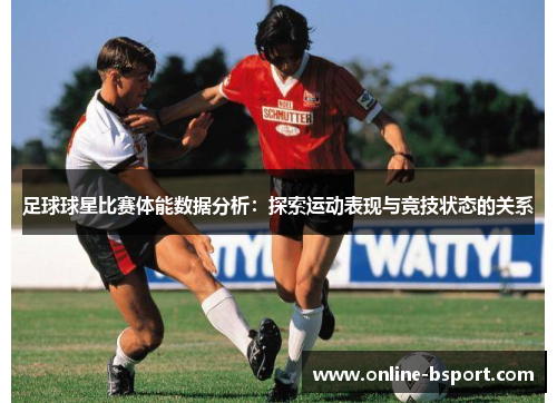 足球球星比赛体能数据分析：探索运动表现与竞技状态的关系