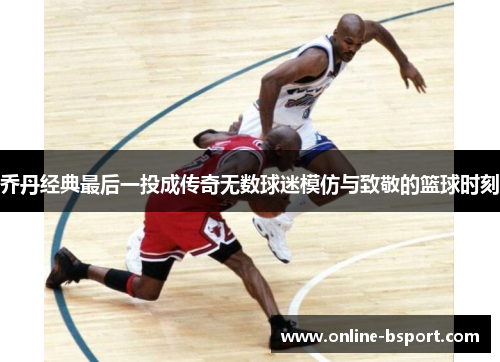 乔丹经典最后一投成传奇无数球迷模仿与致敬的篮球时刻 乔丹经典最后一投成传奇无数球迷模仿与致敬的篮球时刻