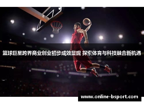 篮球巨星跨界商业创业初步成效显现 探索体育与科技融合新机遇 篮球巨星跨界商业创业初步成效显现 探索体育与科技融合新机遇