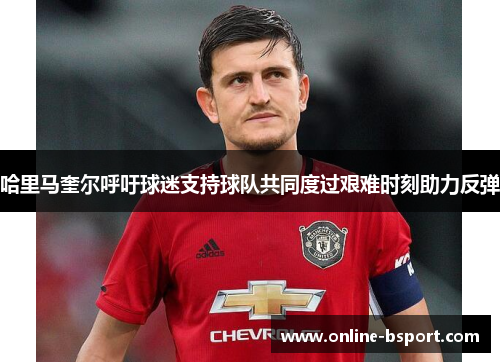 哈里马奎尔呼吁球迷支持球队共同度过艰难时刻助力反弹 哈里马奎尔呼吁球迷支持球队共同度过艰难时刻助力反弹