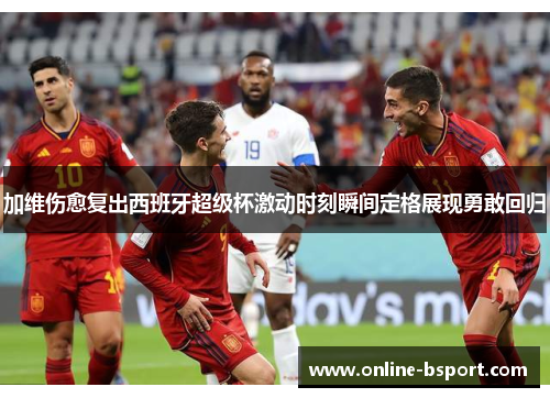 加维伤愈复出西班牙超级杯激动时刻瞬间定格展现勇敢回归