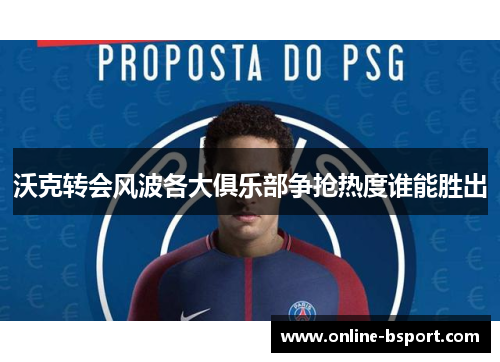沃克转会风波各大俱乐部争抢热度谁能胜出