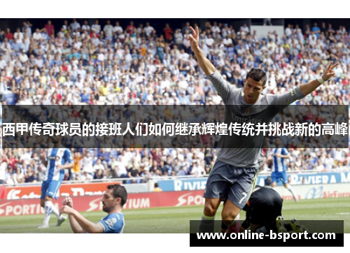 西甲传奇球员的接班人们如何继承辉煌传统并挑战新的高峰 西甲传奇球员的接班人们如何继承辉煌传统并挑战新的高峰
