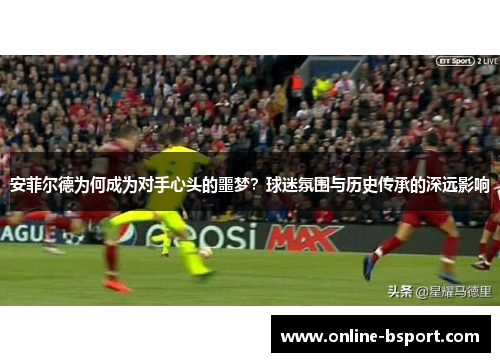 安菲尔德为何成为对手心头的噩梦？球迷氛围与历史传承的深远影响