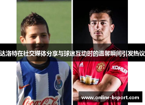 达洛特在社交媒体分享与球迷互动时的温馨瞬间引发热议