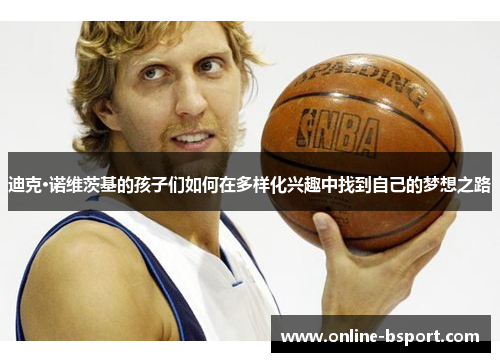 迪克·诺维茨基的孩子们如何在多样化兴趣中找到自己的梦想之路 迪克·诺维茨基的孩子们如何在多样化兴趣中找到自己的梦想之路