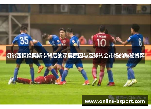 切尔西拒绝奥斯卡背后的深层原因与足球转会市场的隐秘博弈 切尔西拒绝奥斯卡背后的深层原因与足球转会市场的隐秘博弈