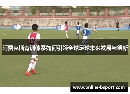 阿贾克斯青训体系如何引领全球足球未来发展与创新