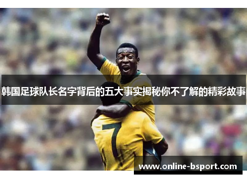 韩国足球队长名字背后的五大事实揭秘你不了解的精彩故事