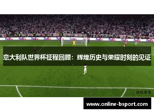 意大利队世界杯征程回顾：辉煌历史与荣耀时刻的见证