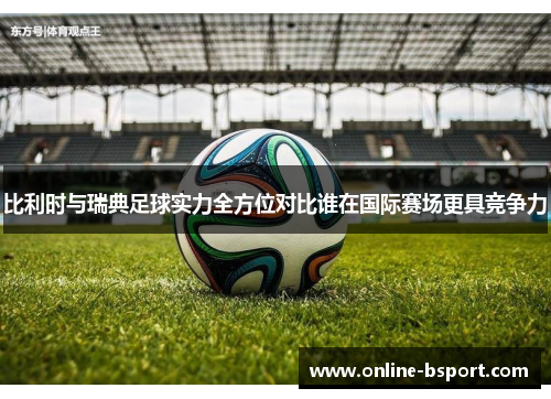 比利时与瑞典足球实力全方位对比谁在国际赛场更具竞争力