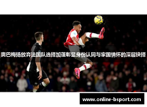 奥巴梅扬放弃法国队选择加蓬彰显身份认同与家国情怀的深层抉择