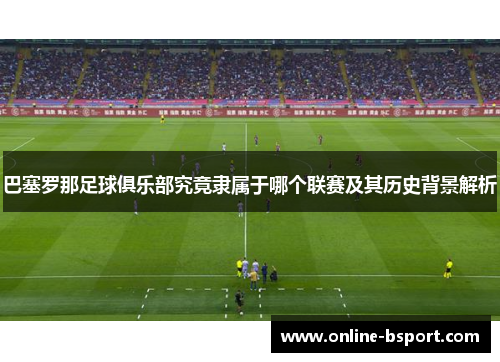 巴塞罗那足球俱乐部究竟隶属于哪个联赛及其历史背景解析