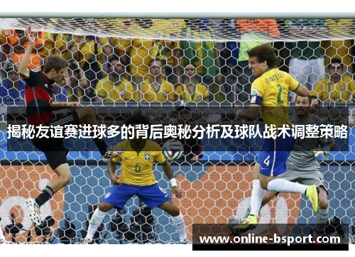 揭秘友谊赛进球多的背后奥秘分析及球队战术调整策略 揭秘友谊赛进球多的背后奥秘分析及球队战术调整策略